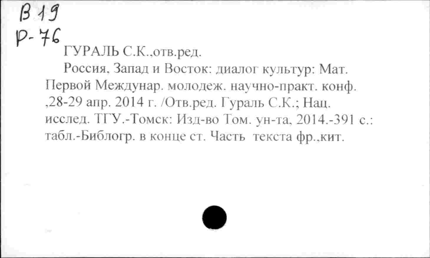 ﻿ГУРАЛЬ С.К..отв.ред.
Россия. Запад и Восток: диалог культур: Мат. Первой Междунар. молодеж. научно-практ. конф. ,28-29 аир. 2014 г. /Отв.ред. Гураль С.К.; Нац. исслед. ТГУ.-Томск: Изд-во Том. ун-та. 2014.-391 с.: табл.-Библогр. в конце ст. Часть текста фр..кит.